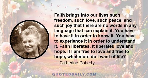 Faith brings into our lives such freedom, such love, such peace, and such joy that there are no words in any language that can explain it. You have to have it in order to know it. You have to experience it in order to