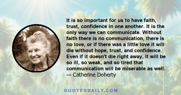 It is so important for us to have faith, trust, confidence in one another. It is the only way we can communicate. Without faith there is no communication, there is no love, or if there was a little love it will die