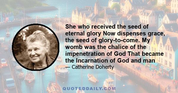 She who received the seed of eternal glory Now dispenses grace, the seed of glory-to-come. My womb was the chalice of the impenetration of God That became the Incarnation of God and man