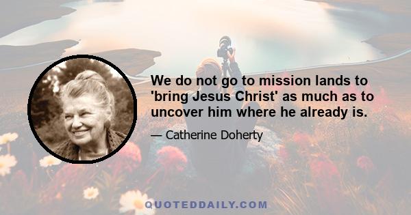 We do not go to mission lands to 'bring Jesus Christ' as much as to uncover him where he already is.