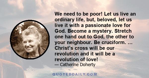 We need to be poor! Let us live an ordinary life, but, beloved, let us live it with a passionate love for God. Become a mystery. Stretch one hand out to God, the other to your neighbour. Be cruciform. … Christ’s cross