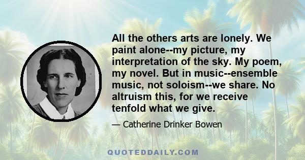 All the others arts are lonely. We paint alone--my picture, my interpretation of the sky. My poem, my novel. But in music--ensemble music, not soloism--we share. No altruism this, for we receive tenfold what we give.