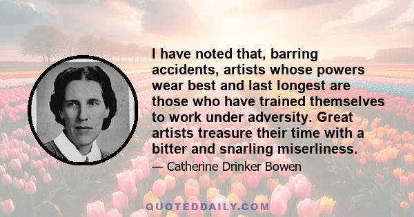 I have noted that, barring accidents, artists whose powers wear best and last longest are those who have trained themselves to work under adversity. Great artists treasure their time with a bitter and snarling