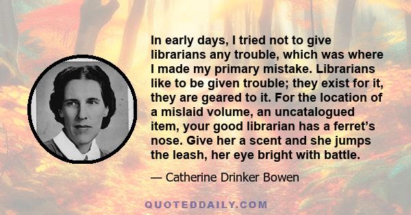 In early days, I tried not to give librarians any trouble, which was where I made my primary mistake. Librarians like to be given trouble; they exist for it, they are geared to it. For the location of a mislaid volume,