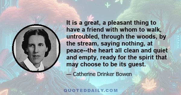 It is a great, a pleasant thing to have a friend with whom to walk, untroubled, through the woods, by the stream, saying nothing, at peace--the heart all clean and quiet and empty, ready for the spirit that may choose