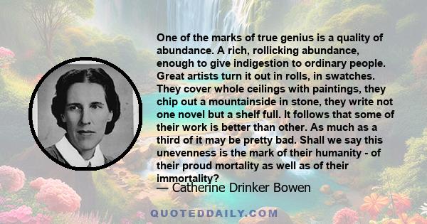 One of the marks of true genius is a quality of abundance. A rich, rollicking abundance, enough to give indigestion to ordinary people. Great artists turn it out in rolls, in swatches. They cover whole ceilings with