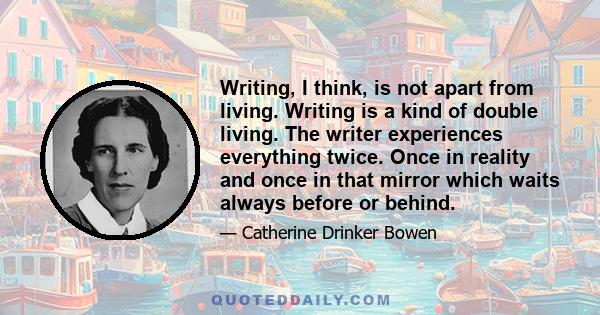 Writing, I think, is not apart from living. Writing is a kind of double living. The writer experiences everything twice. Once in reality and once in that mirror which waits always before or behind.