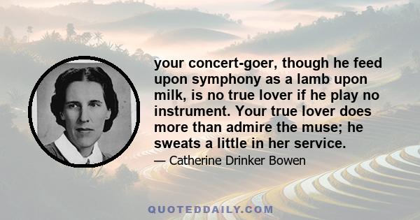 your concert-goer, though he feed upon symphony as a lamb upon milk, is no true lover if he play no instrument. Your true lover does more than admire the muse; he sweats a little in her service.