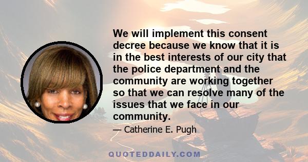 We will implement this consent decree because we know that it is in the best interests of our city that the police department and the community are working together so that we can resolve many of the issues that we face 