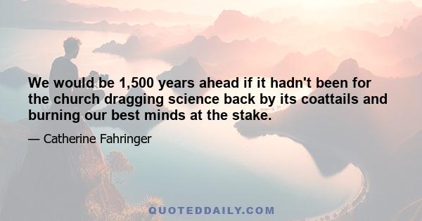 We would be 1,500 years ahead if it hadn't been for the church dragging science back by its coattails and burning our best minds at the stake.