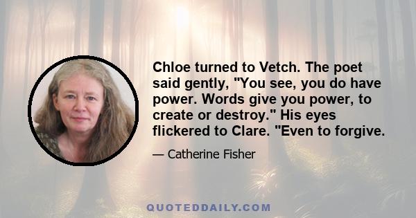 Chloe turned to Vetch. The poet said gently, You see, you do have power. Words give you power, to create or destroy. His eyes flickered to Clare. Even to forgive.