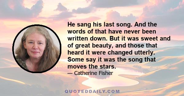 He sang his last song. And the words of that have never been written down. But it was sweet and of great beauty, and those that heard it were changed utterly. Some say it was the song that moves the stars.