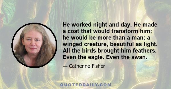 He worked night and day. He made a coat that would transform him; he would be more than a man; a winged creature, beautiful as light. All the birds brought him feathers. Even the eagle. Even the swan.