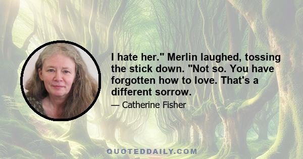 I hate her. Merlin laughed, tossing the stick down. Not so. You have forgotten how to love. That's a different sorrow.