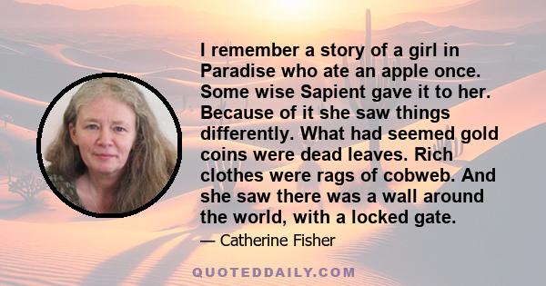 I remember a story of a girl in Paradise who ate an apple once. Some wise Sapient gave it to her. Because of it she saw things differently. What had seemed gold coins were dead leaves. Rich clothes were rags of cobweb.