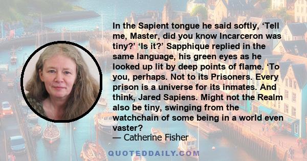 In the Sapient tongue he said softly, ‘Tell me, Master, did you know Incarceron was tiny?’ ‘Is it?’ Sapphique replied in the same language, his green eyes as he looked up lit by deep points of flame. ‘To you, perhaps.