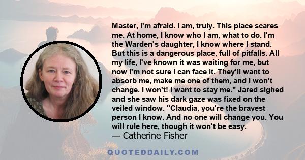 Master, I'm afraid. I am, truly. This place scares me. At home, I know who I am, what to do. I'm the Warden's daughter, I know where I stand. But this is a dangerous place, full of pitfalls. All my life, I've known it