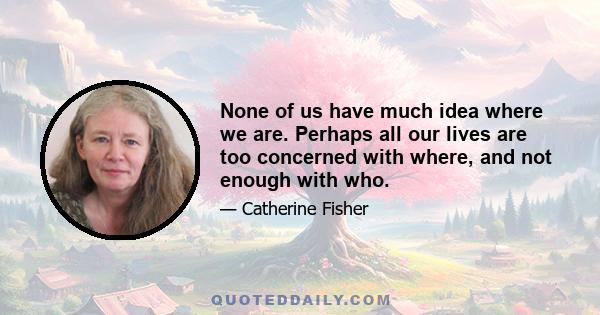 None of us have much idea where we are. Perhaps all our lives are too concerned with where, and not enough with who.