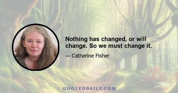 Nothing has changed, or will change. So we must change it.