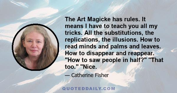 The Art Magicke has rules. It means I have to teach you all my tricks. All the substitutions, the replications, the illusions. How to read minds and palms and leaves. How to disappear and reappear. How to saw people in