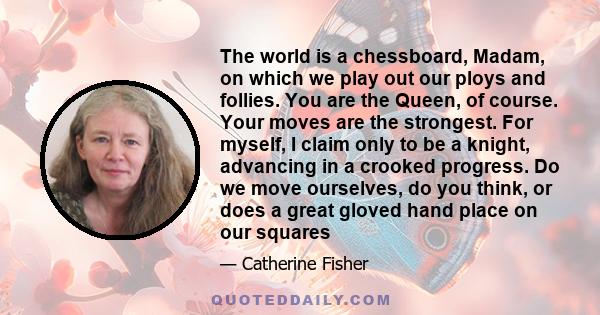 The world is a chessboard, Madam, on which we play out our ploys and follies. You are the Queen, of course. Your moves are the strongest. For myself, I claim only to be a knight, advancing in a crooked progress. Do we