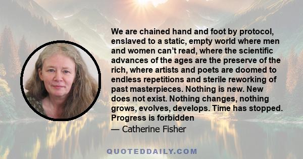 We are chained hand and foot by protocol, enslaved to a static, empty world where men and women can’t read, where the scientific advances of the ages are the preserve of the rich, where artists and poets are doomed to