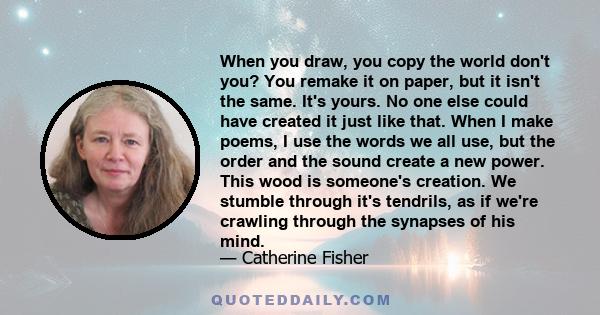 When you draw, you copy the world don't you? You remake it on paper, but it isn't the same. It's yours. No one else could have created it just like that. When I make poems, I use the words we all use, but the order and