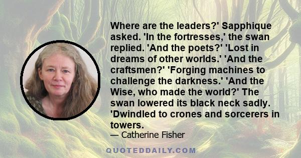 Where are the leaders?' Sapphique asked. 'In the fortresses,' the swan replied. 'And the poets?' 'Lost in dreams of other worlds.' 'And the craftsmen?' 'Forging machines to challenge the darkness.' 'And the Wise, who