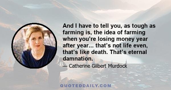 And I have to tell you, as tough as farming is, the idea of farming when you’re losing money year after year... that’s not life even, that’s like death. That’s eternal damnation.