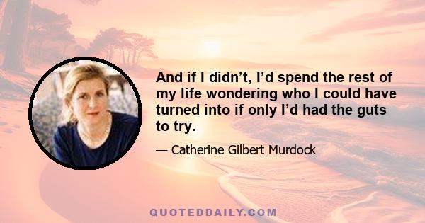 And if I didn’t, I’d spend the rest of my life wondering who I could have turned into if only I’d had the guts to try.