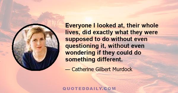 Everyone I looked at, their whole lives, did exactly what they were supposed to do without even questioning it, without even wondering if they could do something different.