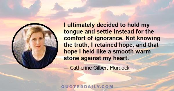 I ultimately decided to hold my tongue and settle instead for the comfort of ignorance. Not knowing the truth, I retained hope, and that hope I held like a smooth warm stone against my heart.