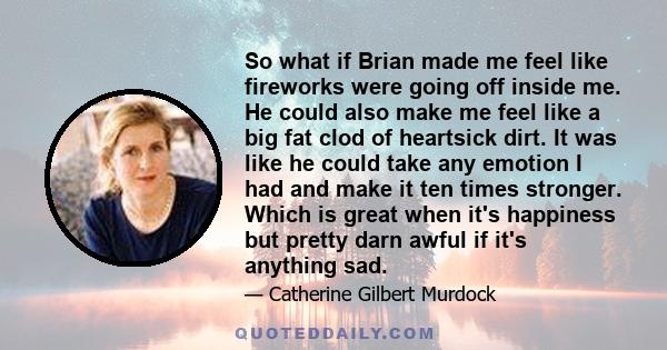 So what if Brian made me feel like fireworks were going off inside me. He could also make me feel like a big fat clod of heartsick dirt. It was like he could take any emotion I had and make it ten times stronger. Which