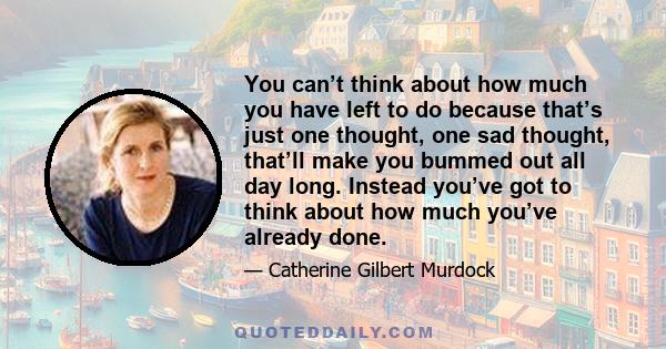 You can’t think about how much you have left to do because that’s just one thought, one sad thought, that’ll make you bummed out all day long. Instead you’ve got to think about how much you’ve already done.