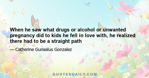 When he saw what drugs or alcohol or unwanted pregnancy did to kids he fell in love with, he realized there had to be a straight path