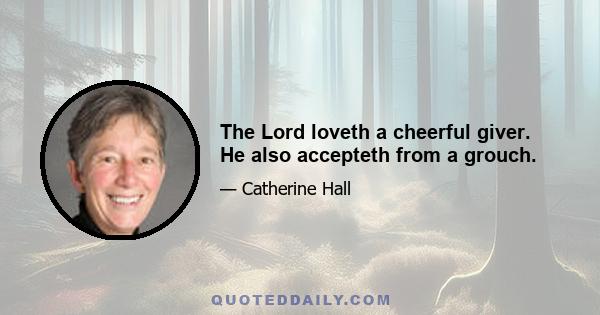 The Lord loveth a cheerful giver. He also accepteth from a grouch.