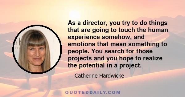 As a director, you try to do things that are going to touch the human experience somehow, and emotions that mean something to people. You search for those projects and you hope to realize the potential in a project.