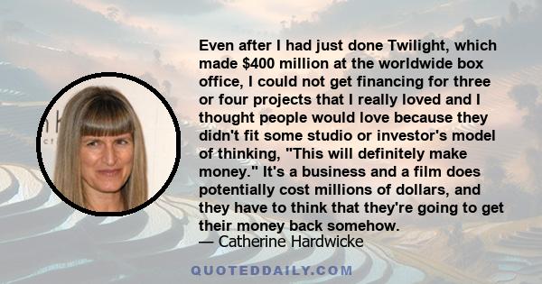 Even after I had just done Twilight, which made $400 million at the worldwide box office, I could not get financing for three or four projects that I really loved and I thought people would love because they didn't fit