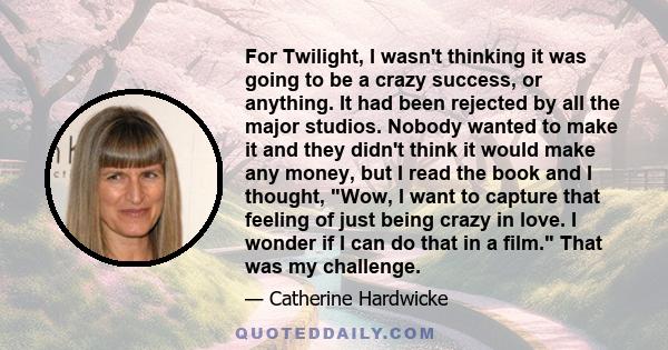 For Twilight, I wasn't thinking it was going to be a crazy success, or anything. It had been rejected by all the major studios. Nobody wanted to make it and they didn't think it would make any money, but I read the book 