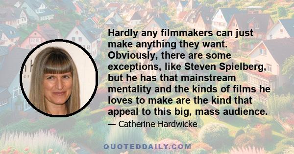 Hardly any filmmakers can just make anything they want. Obviously, there are some exceptions, like Steven Spielberg, but he has that mainstream mentality and the kinds of films he loves to make are the kind that appeal