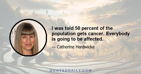 I was told 50 percent of the population gets cancer. Everybody is going to be affected.