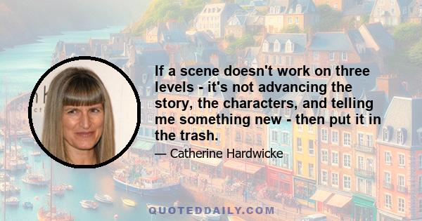 If a scene doesn't work on three levels - it's not advancing the story, the characters, and telling me something new - then put it in the trash.