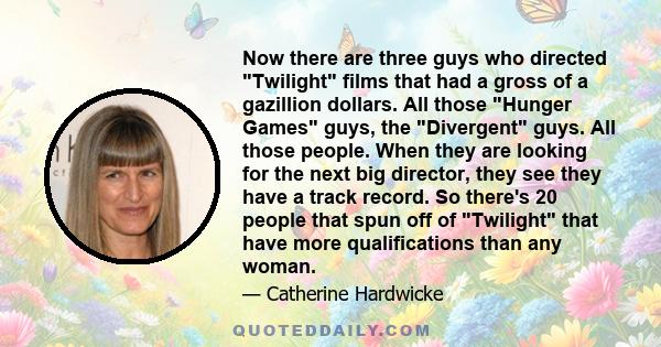 Now there are three guys who directed Twilight films that had a gross of a gazillion dollars. All those Hunger Games guys, the Divergent guys. All those people. When they are looking for the next big director, they see