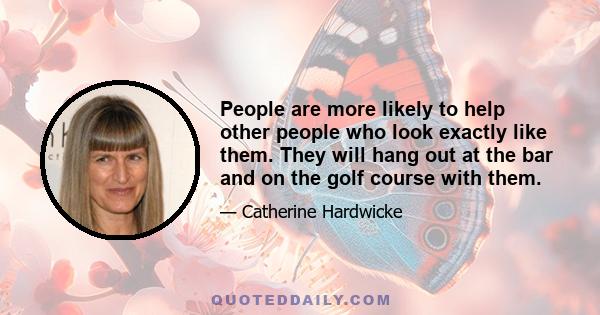 People are more likely to help other people who look exactly like them. They will hang out at the bar and on the golf course with them.