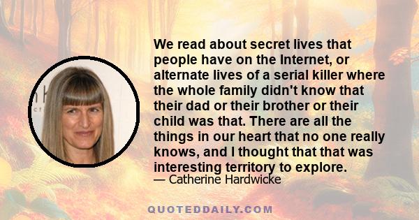 We read about secret lives that people have on the Internet, or alternate lives of a serial killer where the whole family didn't know that their dad or their brother or their child was that. There are all the things in