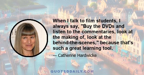 When I talk to film students, I always say, Buy the DVDs and listen to the commentaries, look at the making of, look at the behind-the-scenes, because that's such a great learning tool.