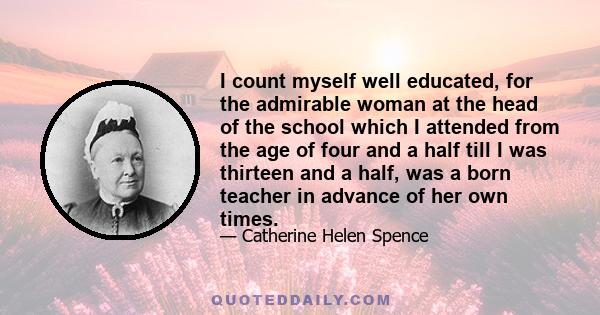 I count myself well educated, for the admirable woman at the head of the school which I attended from the age of four and a half till I was thirteen and a half, was a born teacher in advance of her own times.