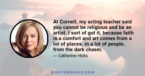 At Cornell, my acting teacher said you cannot be religious and be an artist. I sort of got it, because faith is a comfort and art comes from a lot of places, in a lot of people, from the dark chasm.