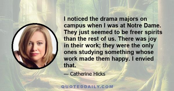 I noticed the drama majors on campus when I was at Notre Dame. They just seemed to be freer spirits than the rest of us. There was joy in their work; they were the only ones studying something whose work made them