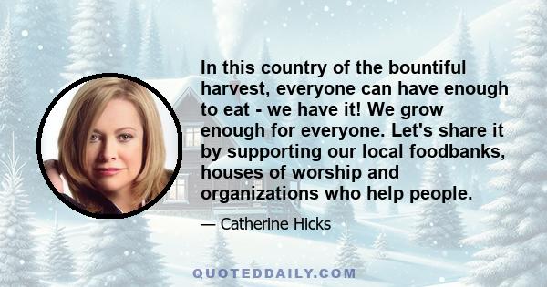 In this country of the bountiful harvest, everyone can have enough to eat - we have it! We grow enough for everyone. Let's share it by supporting our local foodbanks, houses of worship and organizations who help people.